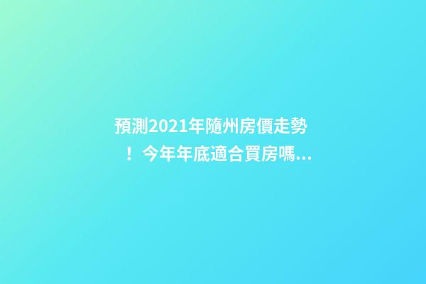 預測2021年隨州房價走勢！今年年底適合買房嗎？